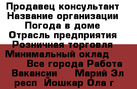 Продавец-консультант › Название организации ­ Погода в доме › Отрасль предприятия ­ Розничная торговля › Минимальный оклад ­ 60 000 - Все города Работа » Вакансии   . Марий Эл респ.,Йошкар-Ола г.